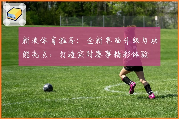 新浪体育推荐：全新界面升级与功能亮点，打造实时赛事精彩体验
