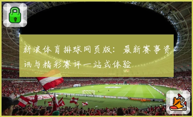 新浪体育排球网页版：最新赛事资讯与精彩赛评一站式体验