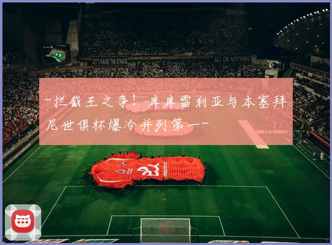 -拦截王之争！库库雷利亚与本塞拜尼世俱杯爆冷并列第一-