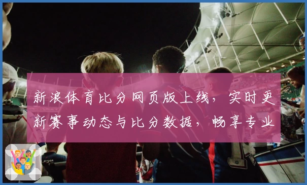 新浪体育比分网页版上线，实时更新赛事动态与比分数据，畅享专业体育资讯新体验