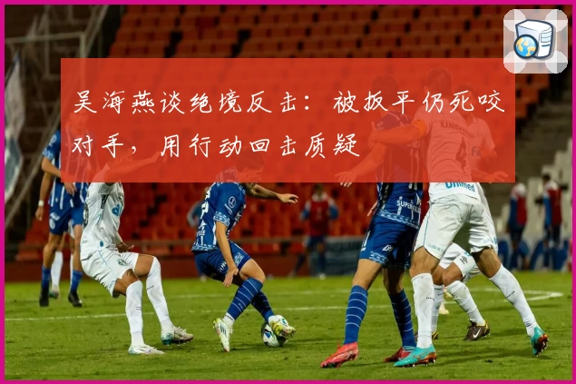 吴海燕谈绝境反击:被扳平仍死咬对手,用行动回击质疑