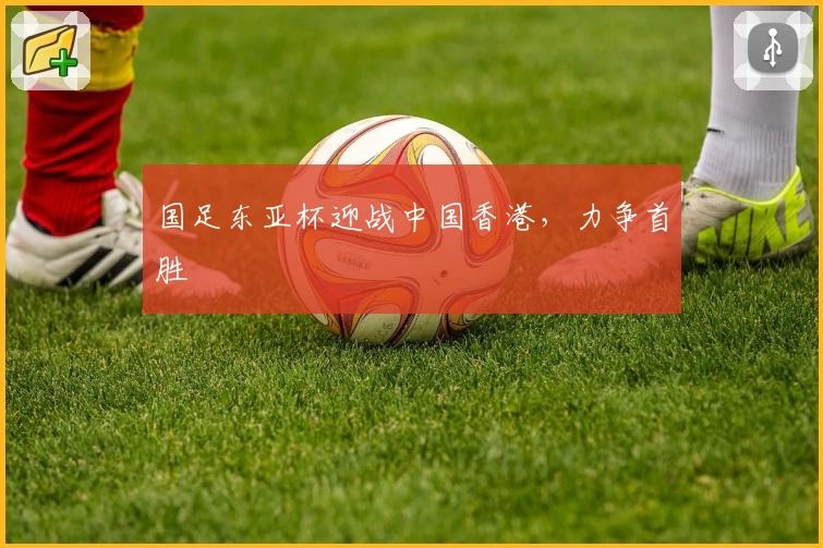 国足东亚杯迎战中国香港，力争首胜