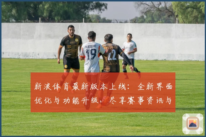 新浪体育最新版本上线：全新界面优化与功能升级，尽享赛事资讯与实时精彩