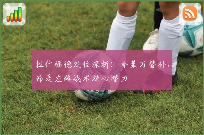 拉什福德定位深析：非莱万替补，而是左路战术核心潜力