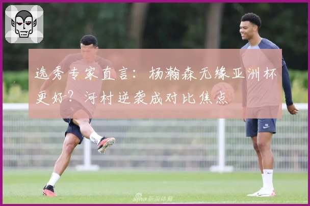 选秀专家直言：杨瀚森无缘亚洲杯更好？河村逆袭成对比焦点