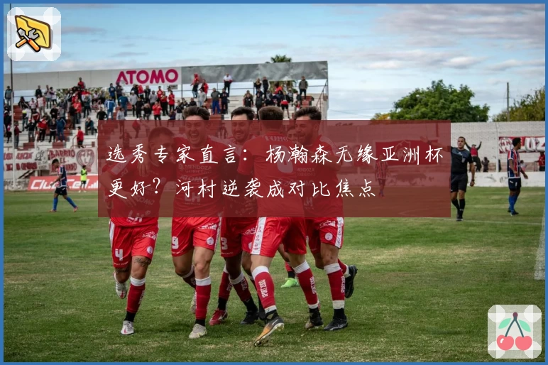 选秀专家直言：杨瀚森无缘亚洲杯更好？河村逆袭成对比焦点