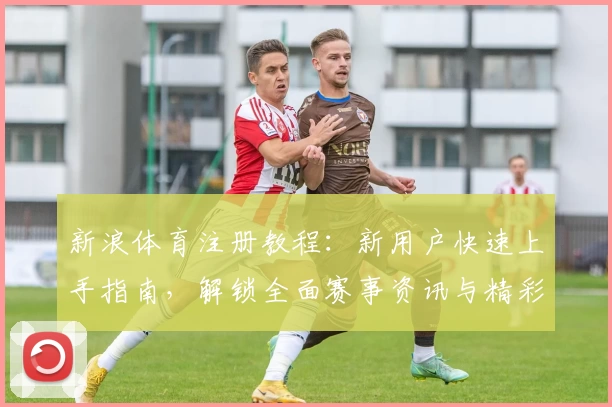 新浪体育注册教程:新用户快速上手指南,解锁全面赛事资讯与精彩互动体验