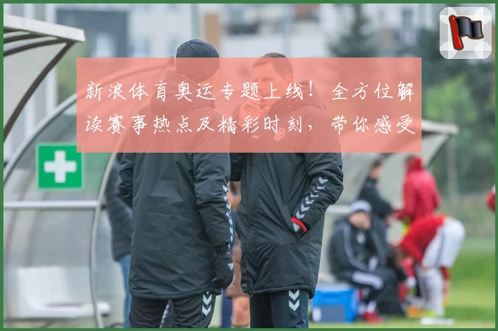 新浪体育奥运专题上线！全方位解读赛事热点及精彩时刻，带你感受奥运巅峰魅力
