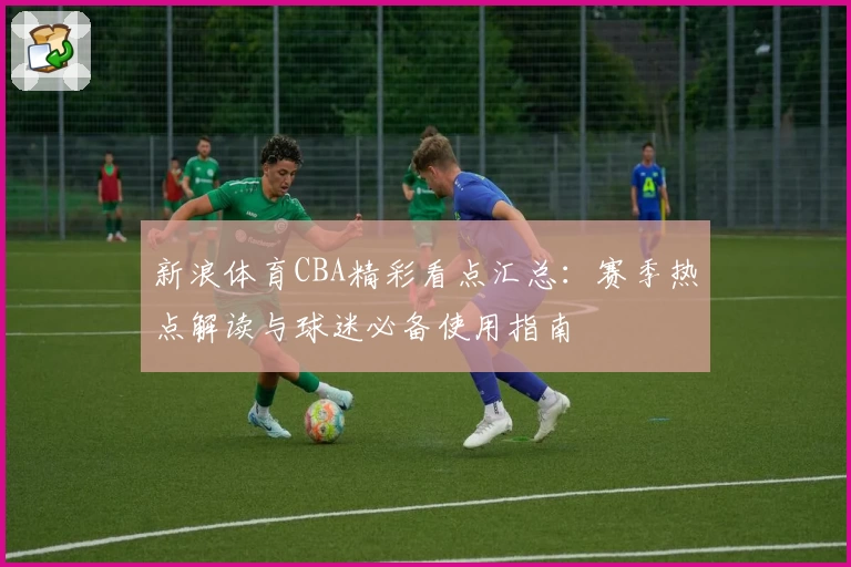 新浪体育CBA精彩看点汇总：赛季热点解读与球迷必备使用指南