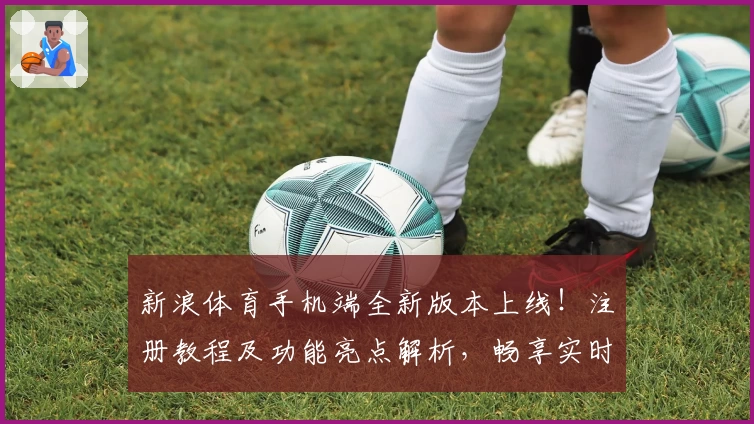 新浪体育手机端全新版本上线！注册教程及功能亮点解析，畅享实时赛事资讯体验