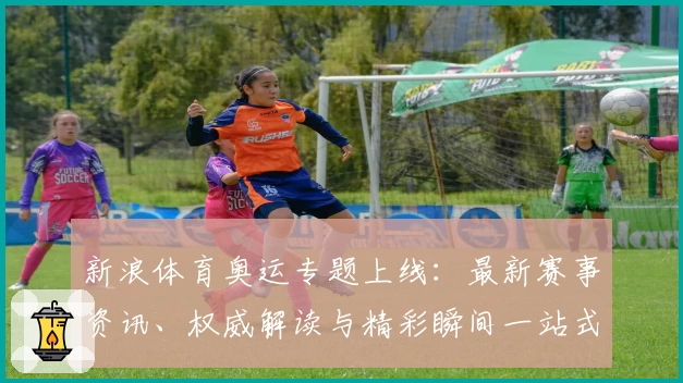 新浪体育奥运专题上线：最新赛事资讯、权威解读与精彩瞬间一站式掌握