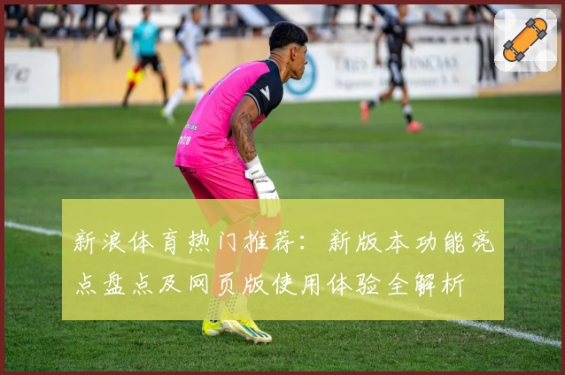 新浪体育热门推荐：新版本功能亮点盘点及网页版使用体验全解析