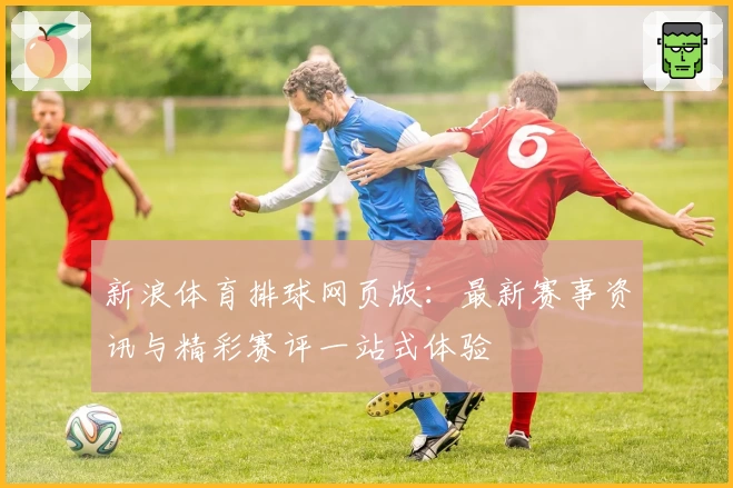 新浪体育排球网页版：最新赛事资讯与精彩赛评一站式体验