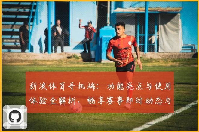 新浪体育手机端:功能亮点与使用体验全解析,畅享赛事即时动态与专业数据分析