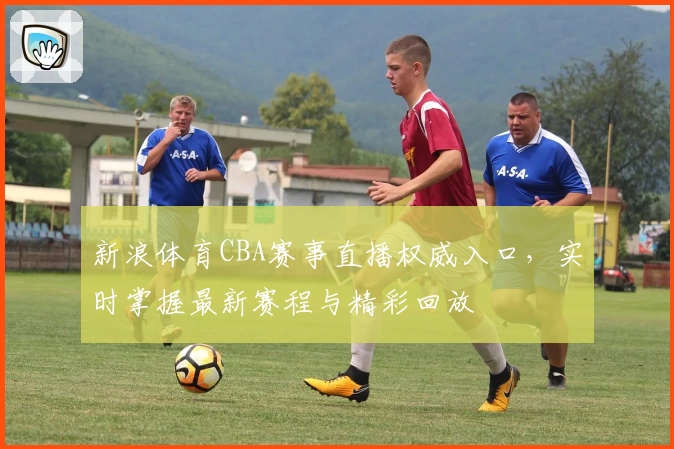 新浪体育CBA赛事直播权威入口，实时掌握最新赛程与精彩回放