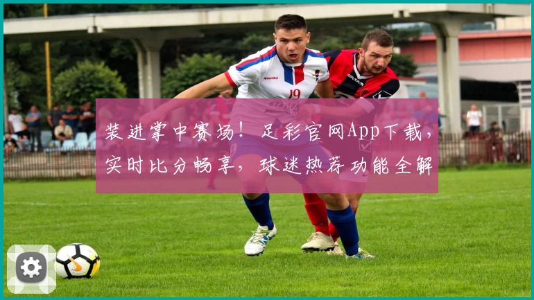 装进掌中赛场！足彩官网App下载，实时比分畅享，球迷热荐功能全解