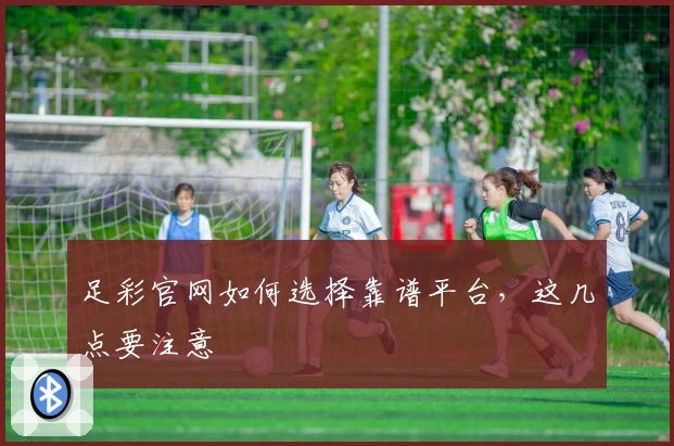 足彩官网如何选择靠谱平台，这几点要注意