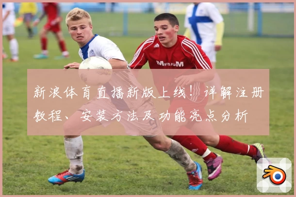 新浪体育直播新版上线！详解注册教程、安装方法及功能亮点分析