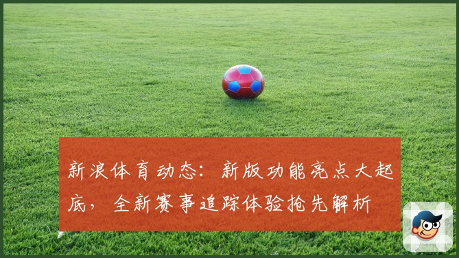 新浪体育动态：新版功能亮点大起底，全新赛事追踪体验抢先解析