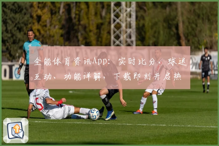 全能体育资讯App：实时比分、球迷互动、功能详解，下载即刻开启热血足球体验