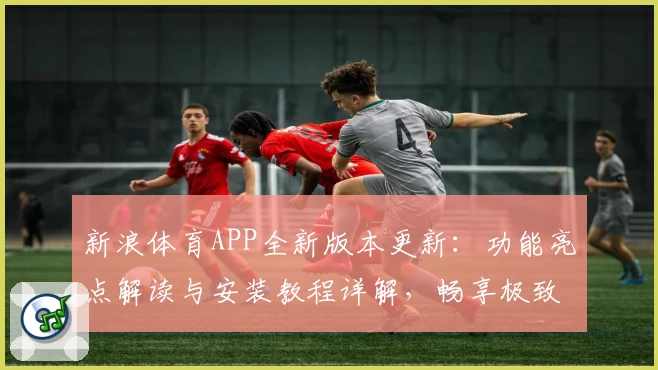 新浪体育APP全新版本更新：功能亮点解读与安装教程详解，畅享极致赛事体验