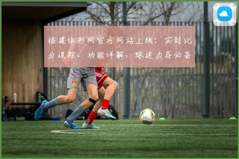 福建体彩网官方网站上线：实时比分追踪、功能详解，球迷力荐必备App
